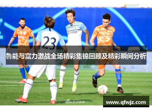鲁能与富力激战全场精彩集锦回顾及精彩瞬间分析