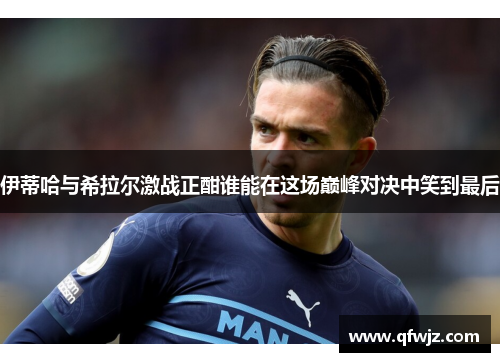 伊蒂哈与希拉尔激战正酣谁能在这场巅峰对决中笑到最后